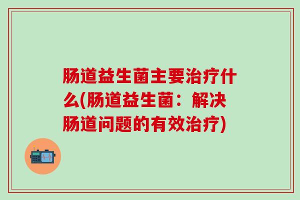 肠道益生菌主要治疗什么(肠道益生菌：解决肠道问题的有效治疗)