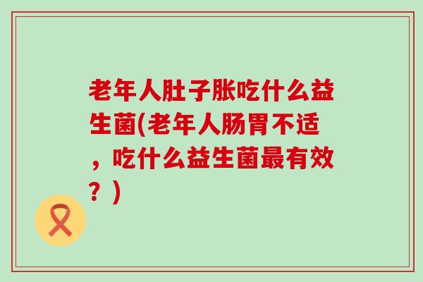 老年人肚子胀吃什么益生菌(老年人肠胃不适，吃什么益生菌最有效？)