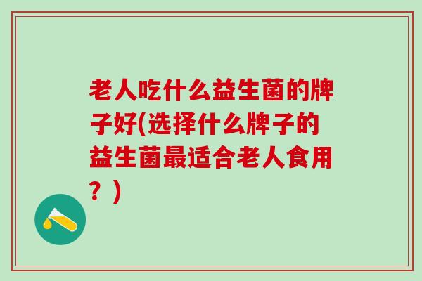 老人吃什么益生菌的牌子好(选择什么牌子的益生菌最适合老人食用？)