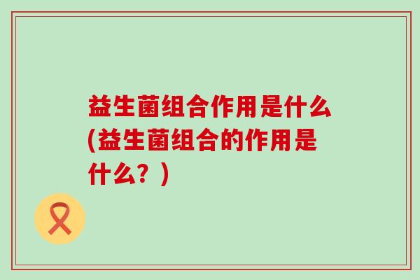 益生菌组合作用是什么(益生菌组合的作用是什么？)