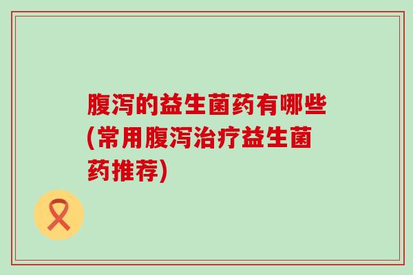 腹泻的益生菌药有哪些(常用腹泻治疗益生菌药推荐)