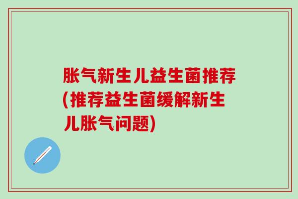 胀气新生儿益生菌推荐(推荐益生菌缓解新生儿胀气问题)