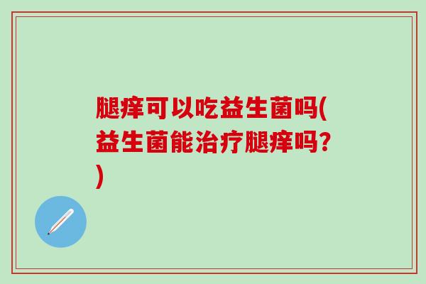 腿痒可以吃益生菌吗(益生菌能治疗腿痒吗？)