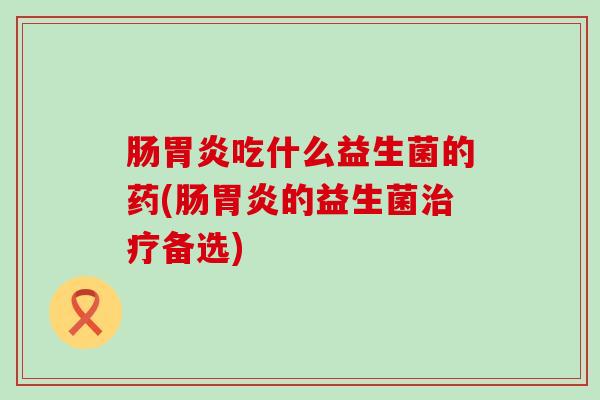 肠胃炎吃什么益生菌的药(肠胃炎的益生菌治疗备选)