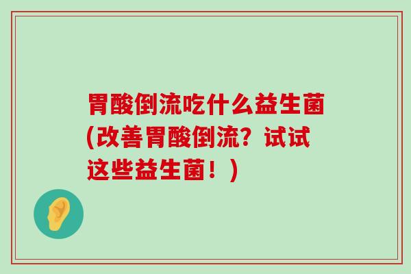 胃酸倒流吃什么益生菌(改善胃酸倒流？试试这些益生菌！)