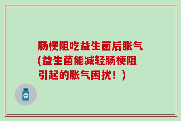 肠梗阻吃益生菌后胀气(益生菌能减轻肠梗阻引起的胀气困扰！)