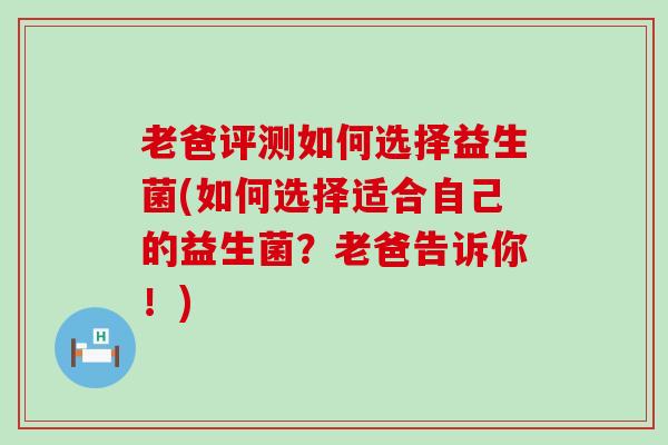 老爸评测如何选择益生菌(如何选择适合自己的益生菌？老爸告诉你！)