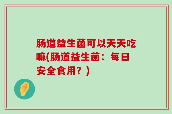 肠道益生菌可以天天吃嘛(肠道益生菌:每日安全食用?) 肠道益生菌可以天天吃嘛(肠道益生菌:每日安全食用?)