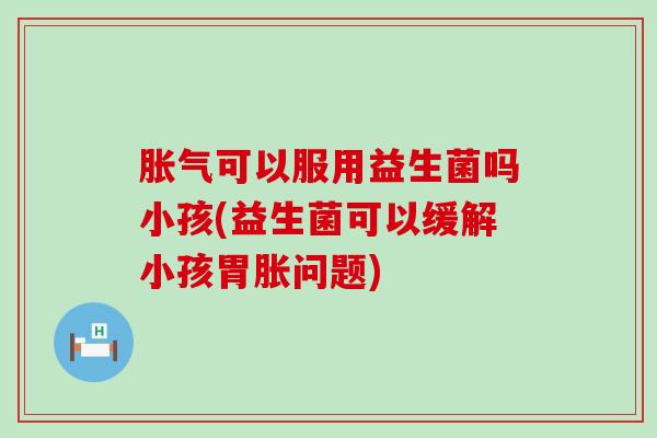 胀气可以服用益生菌吗小孩(益生菌可以缓解小孩胃胀问题)