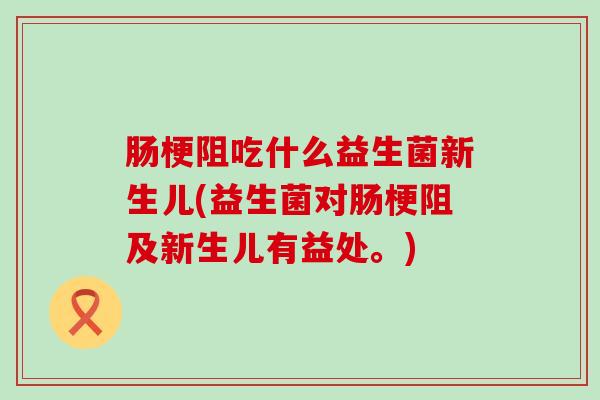 肠梗阻吃什么益生菌新生儿(益生菌对肠梗阻及新生儿有益处。)