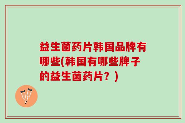 益生菌药片韩国品牌有哪些(韩国有哪些牌子的益生菌药片？)