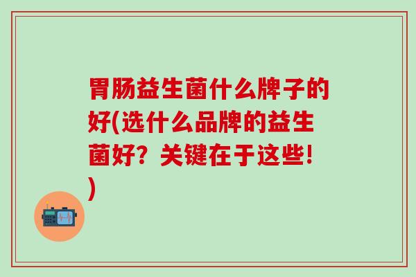 益生菌什么牌子的好(选什么品牌的益生菌好?关键在于这些!) 益生菌什么牌子的好(选什么品牌的益生菌好?关键在于这些!)