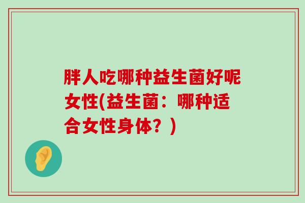 胖人吃哪种益生菌好呢女性(益生菌：哪种适合女性身体？)