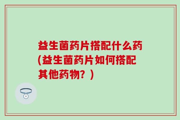 益生菌药片搭配什么药(益生菌药片如何搭配其他?) 益生菌药片搭配什么药(益生菌药片如何搭配其他?)