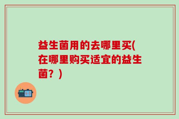 益生菌用的去哪里买(在哪里购买适宜的益生菌?) 益生菌用的去哪里买(在哪里购买适宜的益生菌?)