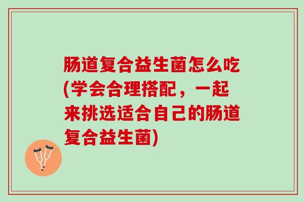 肠道复合益生菌怎么吃(学会合理搭配，一起来挑选适合自己的肠道复合益生菌)
