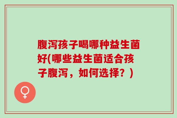 腹泻孩子喝哪种益生菌好(哪些益生菌适合孩子腹泻，如何选择？)