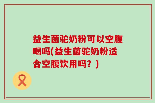益生菌驼奶粉可以空腹喝吗(益生菌驼奶粉适合空腹饮用吗?) 益生菌驼奶粉可以空腹喝吗(益生菌驼奶粉适合空腹饮用吗?)