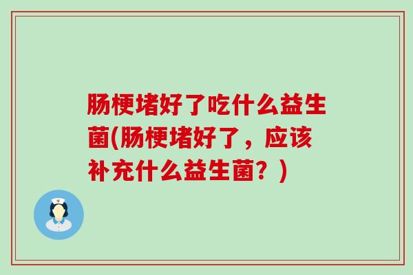 肠梗堵好了吃什么益生菌(肠梗堵好了，应该补充什么益生菌？)