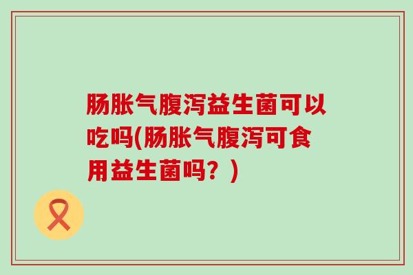 肠胀气腹泻益生菌可以吃吗(肠胀气腹泻可食用益生菌吗？)