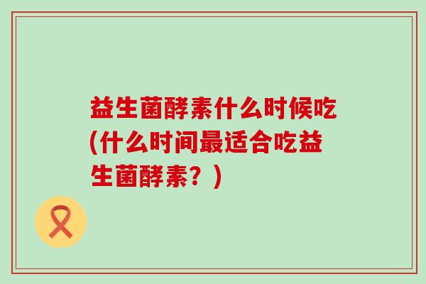 益生菌酵素什么时候吃(什么时间最适合吃益生菌酵素？)