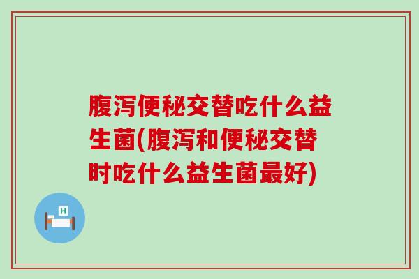 腹泻便秘交替吃什么益生菌(腹泻和便秘交替时吃什么益生菌最好)