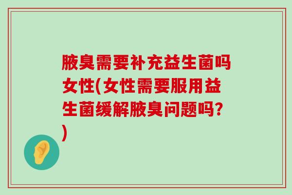 腋臭需要补充益生菌吗女性(女性需要服用益生菌缓解腋臭问题吗？)