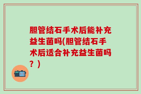 胆管结石手术后能补充益生菌吗(胆管结石手术后适合补充益生菌吗？)