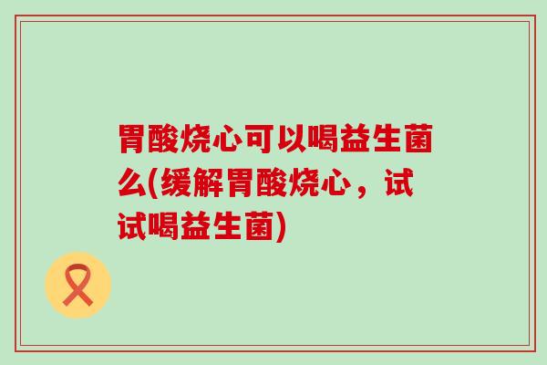 胃酸烧心可以喝益生菌么(缓解胃酸烧心，试试喝益生菌)