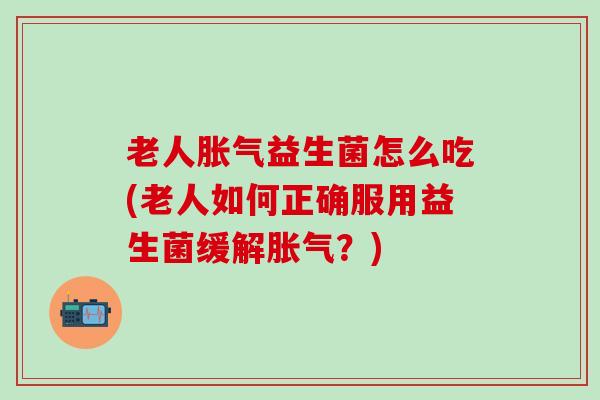 老人胀气益生菌怎么吃(老人如何正确服用益生菌缓解胀气？)