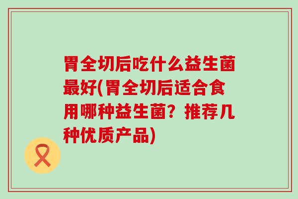 胃全切后吃什么益生菌好(胃全切后适合食用哪种益生菌?推荐几种优质产品) 胃全切后吃什么益生菌好(胃全切后适合食用哪种益生菌?推荐几种优质产品)