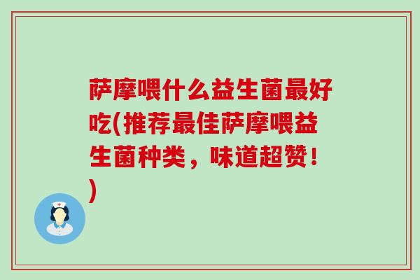 萨摩喂什么益生菌最好吃(推荐最佳萨摩喂益生菌种类，味道超赞！)