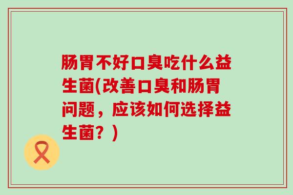 肠胃不好口臭吃什么益生菌(改善口臭和肠胃问题，应该如何选择益生菌？)