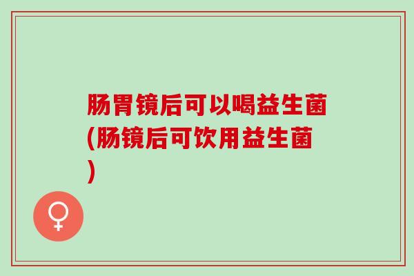 肠胃镜后可以喝益生菌(肠镜后可饮用益生菌)