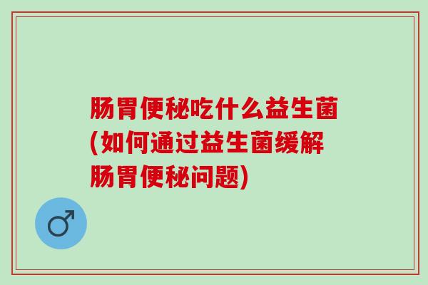 肠胃便秘吃什么益生菌(如何通过益生菌缓解肠胃便秘问题)