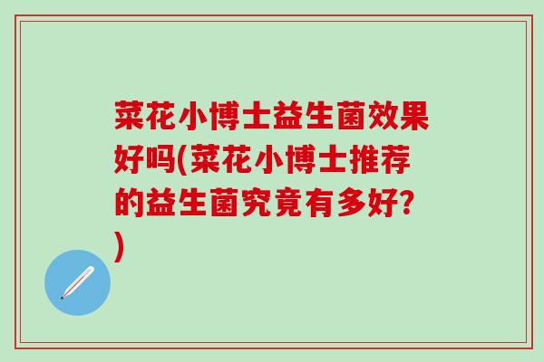 菜花小博士益生菌效果好吗(菜花小博士推荐的益生菌究竟有多好？)