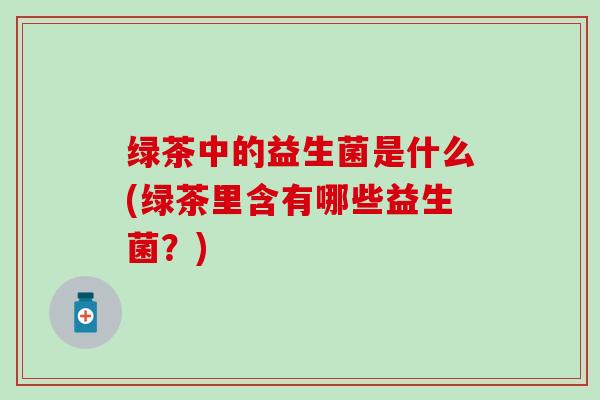 绿茶中的益生菌是什么(绿茶里含有哪些益生菌?) 绿茶中的益生菌是什么(绿茶里含有哪些益生菌?)