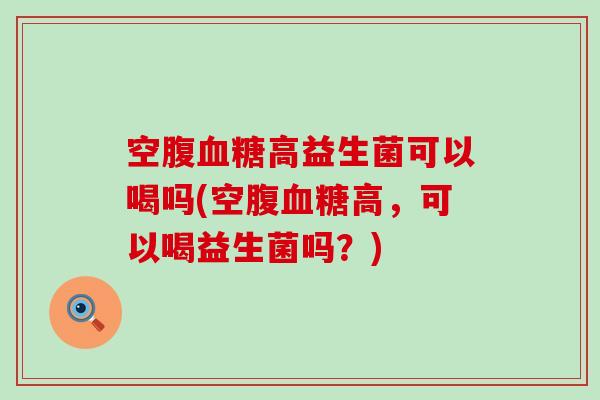 空腹高益生菌可以喝吗(空腹高,可以喝益生菌吗?) 空腹高益生菌可以喝吗(空腹高,可以喝益生菌吗?)