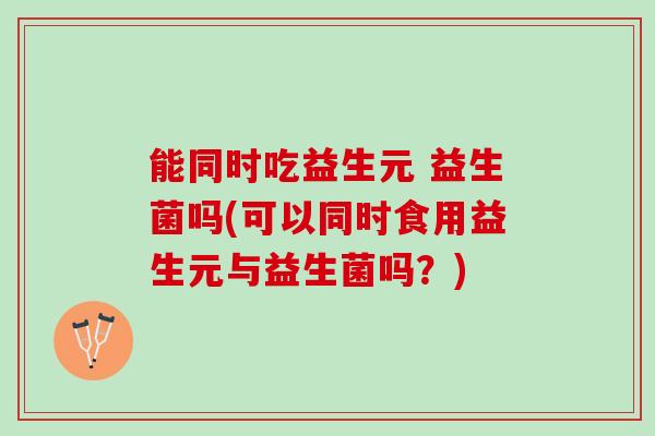 能同时吃益生元 益生菌吗(可以同时食用益生元与益生菌吗？)