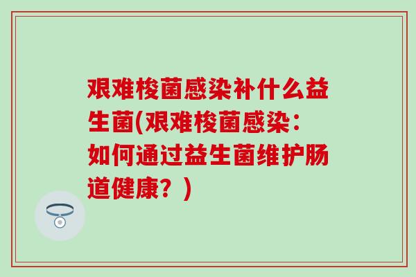艰难梭菌补什么益生菌(艰难梭菌:如何通过益生菌维护肠道健康?) 艰难梭菌补什么益生菌(艰难梭菌:如何通过益生菌维护肠道健康?)