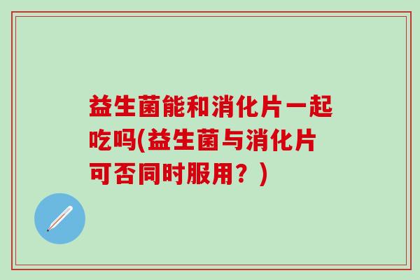 益生菌能和消化片一起吃吗(益生菌与消化片可否同时服用？)