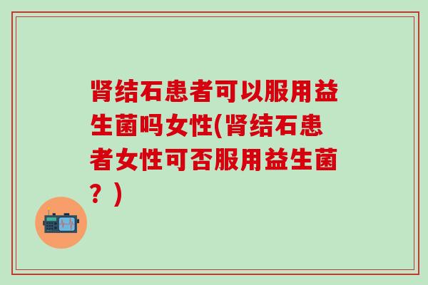 肾结石患者可以服用益生菌吗女性(肾结石患者女性可否服用益生菌？)