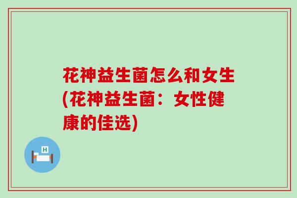 花神益生菌怎么和女生(花神益生菌:女性健康的佳选) 花神益生菌怎么和女生(花神益生菌:女性健康的佳选)