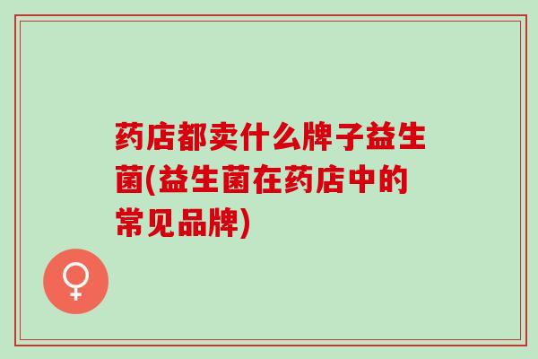 药店都卖什么牌子益生菌(益生菌在药店中的常见品牌)