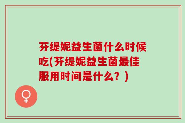 芬缇妮益生菌什么时候吃(芬缇妮益生菌最佳服用时间是什么？)