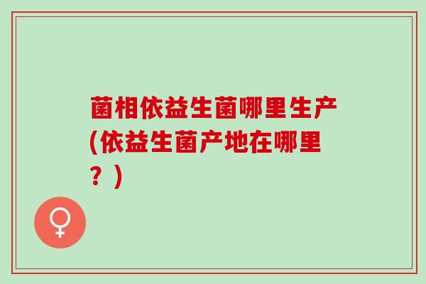 菌相依益生菌哪里生产(依益生菌产地在哪里？)