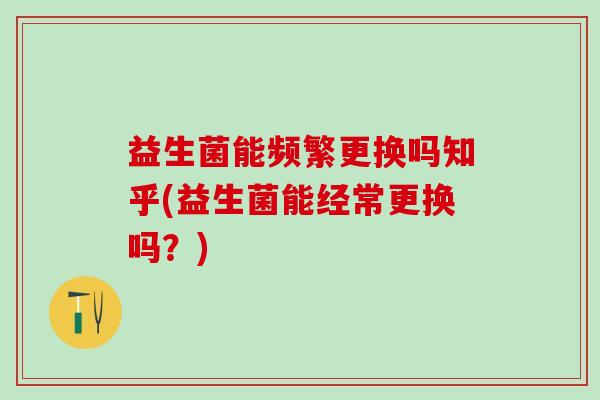 益生菌能频繁更换吗知乎(益生菌能经常更换吗？)