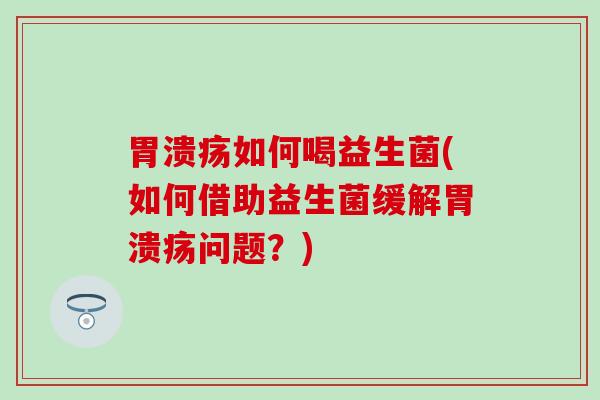 胃溃疡如何喝益生菌(如何借助益生菌缓解胃溃疡问题？)