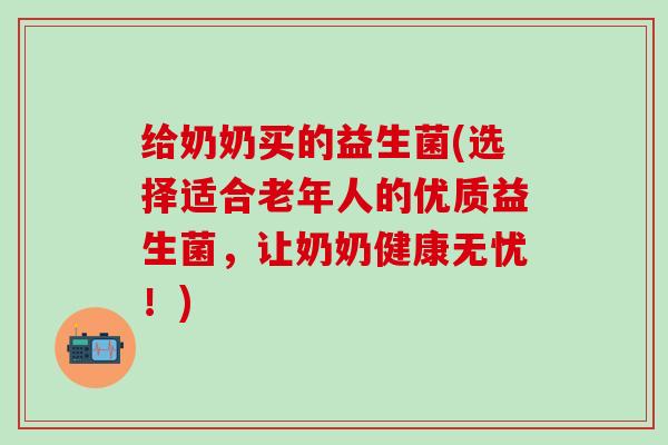 给奶奶买的益生菌(选择适合老年人的优质益生菌,让奶奶健康无忧!) 给奶奶买的益生菌(选择适合老年人的优质益生菌,让奶奶健康无忧!)