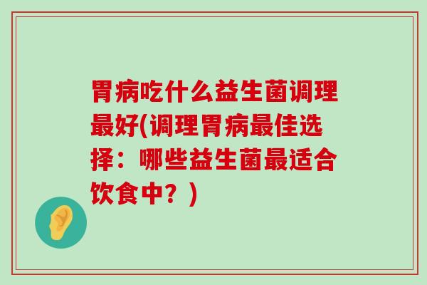 胃病吃什么益生菌调理最好(调理胃病最佳选择：哪些益生菌最适合饮食中？)